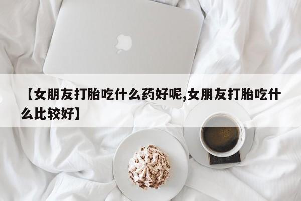 米非米索私人微信,打胎药私人店【女朋友打胎吃什么药好呢,女朋友打胎吃什么比较好】