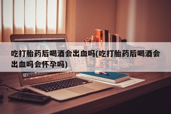 米非米索私人微信,打胎药私人店吃打胎药后喝酒会出血吗(吃打胎药后喝酒会出血吗会怀孕吗)
