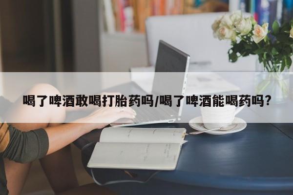 米非米索私人微信,打胎药私人店喝了啤酒敢喝打胎药吗/喝了啤酒能喝药吗?