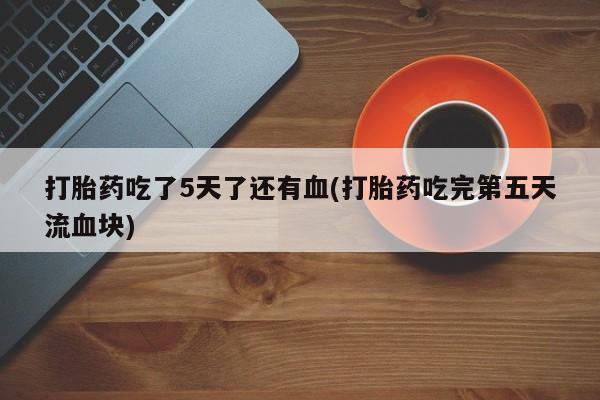 米非米索私人微信,打胎药私人店打胎药吃了5天了还有血(打胎药吃完第五天流血块)