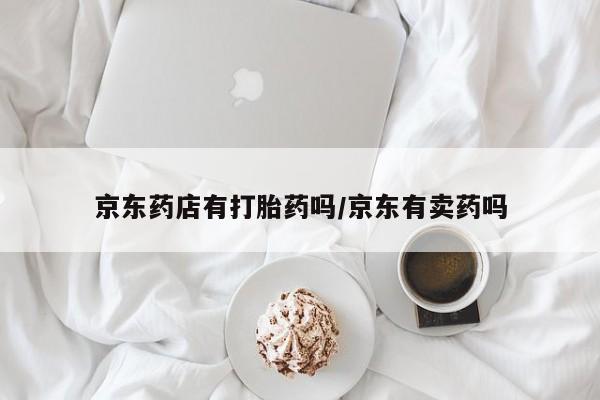米非米索私人微信,打胎药私人店京东药店有打胎药吗/京东有卖药吗
