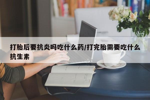 米非米索私人微信,打胎药私人店打胎后要抗炎吗吃什么药/打完胎需要吃什么抗生素