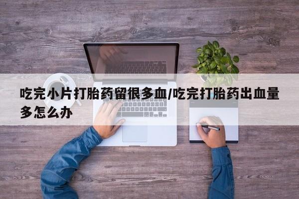 米非米索私人微信,打胎药私人店吃完小片打胎药留很多血/吃完打胎药出血量多怎么办