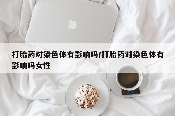 米非米索私人微信,打胎药私人店打胎药对染色体有影响吗/打胎药对染色体有影响吗女性