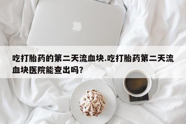 米非米索私人微信,打胎药私人店吃打胎药的第二天流血块.吃打胎药第二天流血块医院能查出吗？