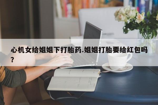 米非米索私人微信,打胎药私人店心机女给姐姐下打胎药.姐姐打胎要给红包吗？