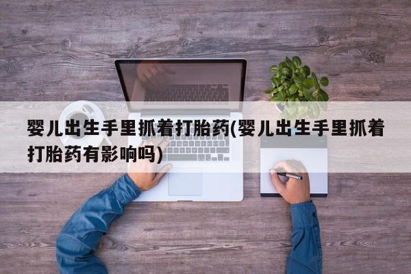 米非米索私人微信,打胎药私人店婴儿出生手里抓着打胎药(婴儿出生手里抓着打胎药有影响吗)