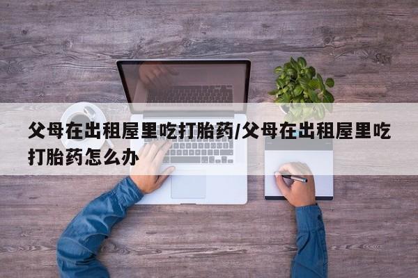 米非米索私人微信,打胎药私人店父母在出租屋里吃打胎药/父母在出租屋里吃打胎药怎么办