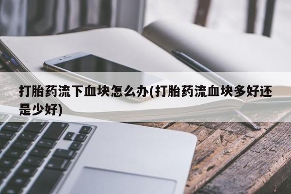 米非米索私人微信,打胎药私人店打胎药流下血块怎么办(打胎药流血块多好还是少好)