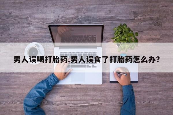 米非米索私人微信,打胎药私人店男人误喝打胎药.男人误食了打胎药怎么办？
