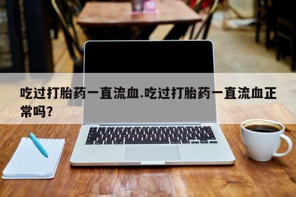 米非米索私人微信,打胎药私人店吃过打胎药一直流血.吃过打胎药一直流血正常吗？