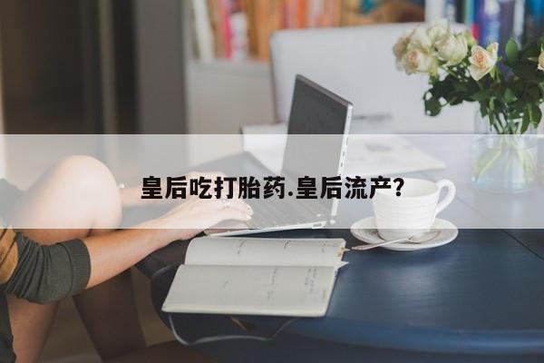 米非米索私人微信,打胎药私人店皇后吃打胎药.皇后流产？