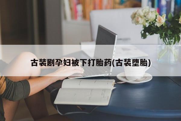 米非米索私人微信,打胎药私人店古装剧孕妇被下打胎药(古装堕胎)