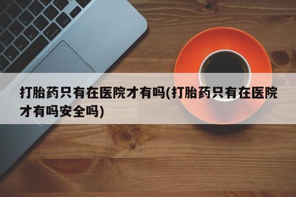 米非米索私人微信,打胎药私人店打胎药只有在医院才有吗(打胎药只有在医院才有吗安全吗)