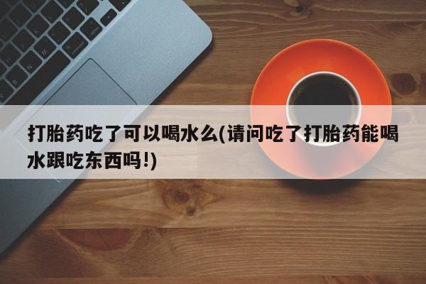 米非米索私人微信,打胎药私人店打胎药吃了可以喝水么(请问吃了打胎药能喝水跟吃东西吗!)