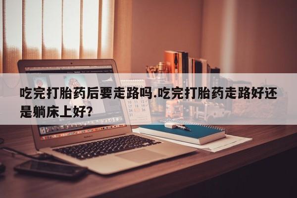 米非米索私人微信,打胎药私人店吃完打胎药后要走路吗.吃完打胎药走路好还是躺床上好？